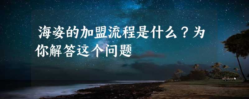 海姿的加盟流程是什么？为你解答这个问题