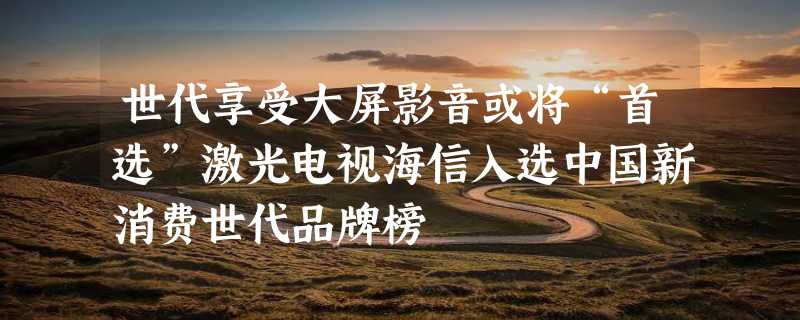 世代享受大屏影音或将“首选”激光电视海信入选中国新消费世代品牌榜