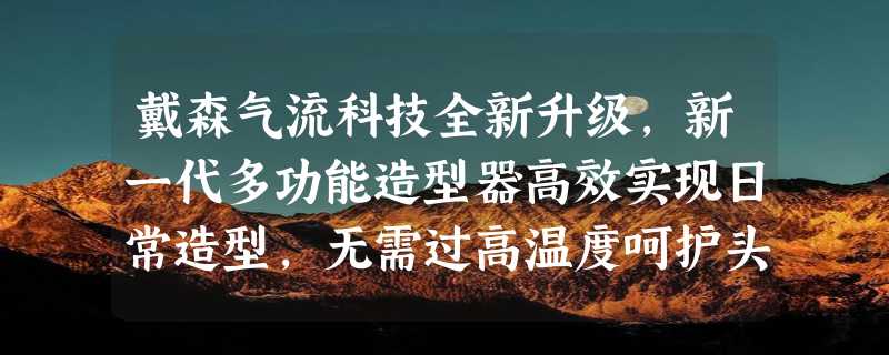 戴森气流科技全新升级，新一代多功能造型器高效实现日常造型，无需过高温度呵护头发健康