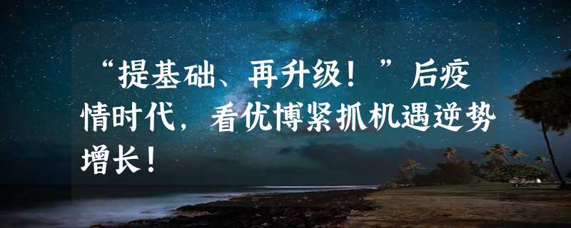 “提基础、再升级！”后疫情时代，看优博紧抓机遇逆势增长！