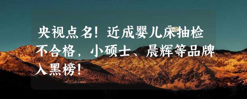 央视点名！近成婴儿床抽检不合格，小硕士、晨辉等品牌入黑榜！