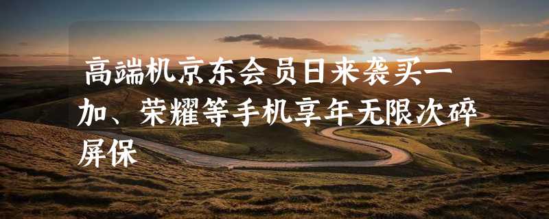 高端机京东会员日来袭买一加、荣耀等手机享年无限次碎屏保