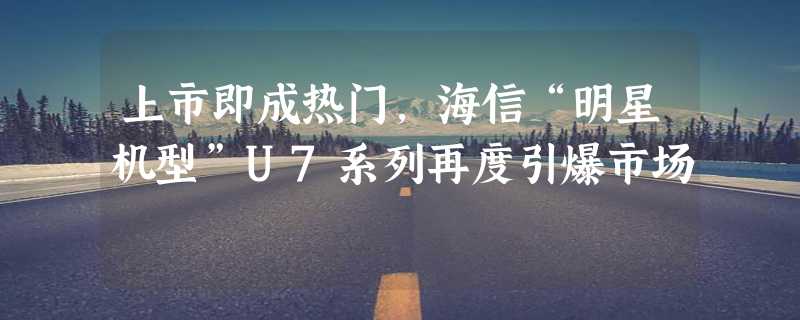 上市即成热门，海信“明星机型”U7系列再度引爆市场