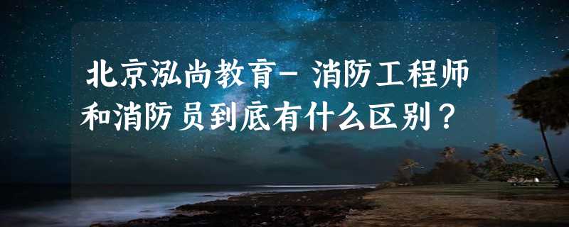 北京泓尚教育-消防工程师和消防员到底有什么区别？