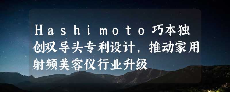 Hashimoto巧本独创双导头专利设计，推动家用射频美容仪行业升级