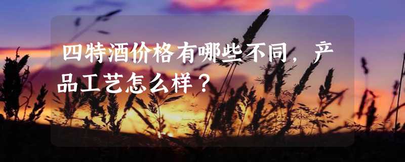 四特酒价格有哪些不同，产品工艺怎么样？