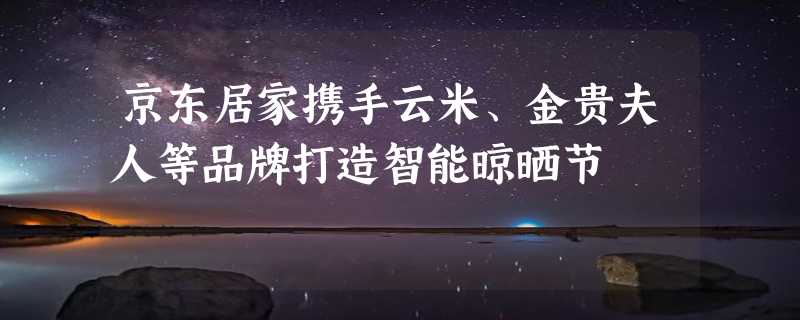 京东居家携手云米、金贵夫人等品牌打造智能晾晒节
