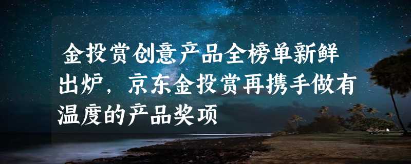 金投赏创意产品全榜单新鲜出炉，京东金投赏再携手做有温度的产品奖项