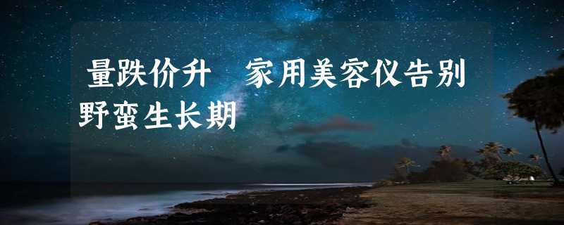 量跌价升 家用美容仪告别野蛮生长期