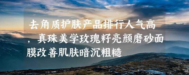 去角质护肤产品排行人气高，真珠美学玫瑰籽亮颜磨砂面膜改善肌肤暗沉粗糙