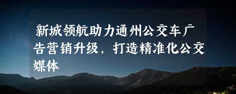 新城领航助力通州公交车广告营销升级，打造精准化公交媒体