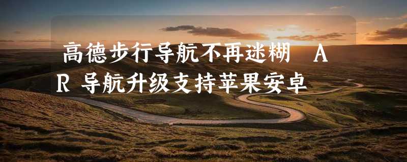 高德步行导航不再迷糊 AR导航升级支持苹果安卓