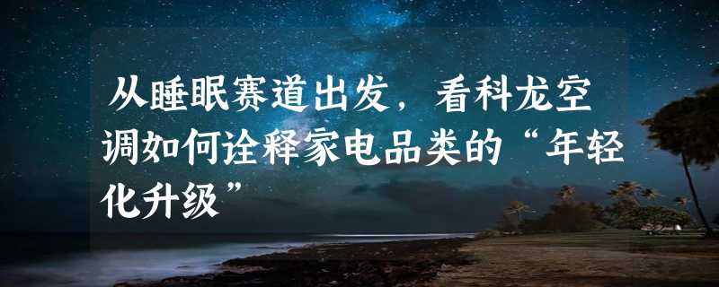 从睡眠赛道出发，看科龙空调如何诠释家电品类的“年轻化升级”