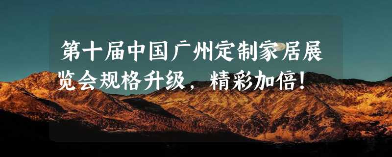 第十届中国广州定制家居展览会规格升级，精彩加倍！