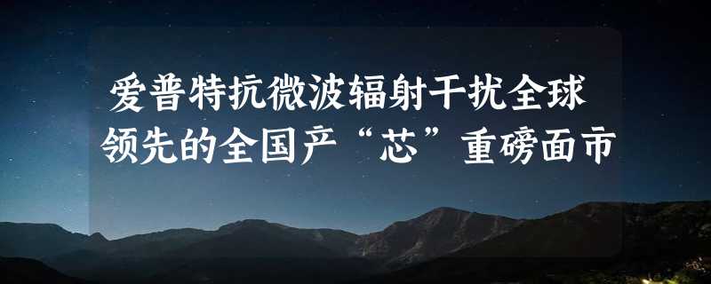 爱普特抗微波辐射干扰全球领先的全国产“芯”重磅面市