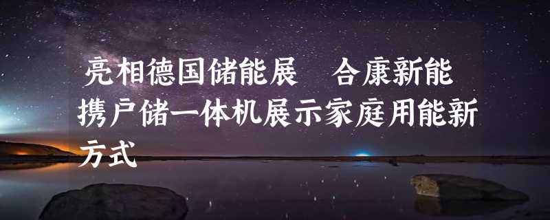 亮相德国储能展 合康新能携户储一体机展示家庭用能新方式