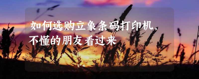 如何选购立象条码打印机，不懂的朋友看过来