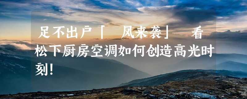 足不出户「沄风来袭」 看松下厨房空调如何创造高光时刻！