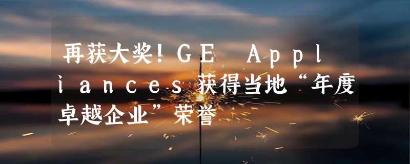 再获大奖！GE Appliances获得当地“年度卓越企业”荣誉