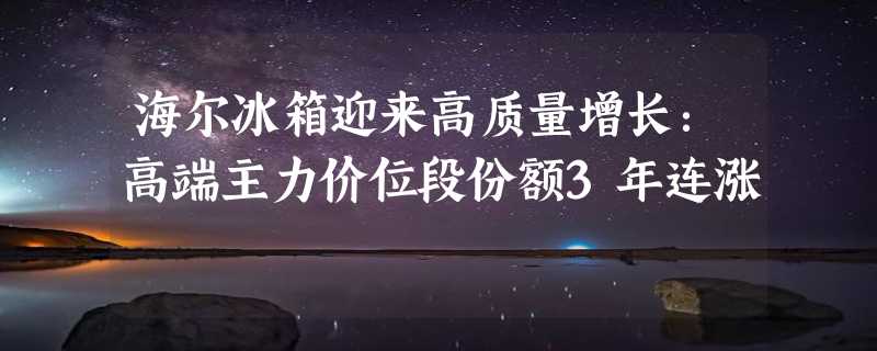 海尔冰箱迎来高质量增长：高端主力价位段份额3年连涨