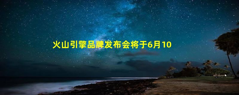 火山引擎品牌发布会将于6月10日举行，这些嘉宾要出席