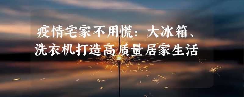 疫情宅家不用慌：大冰箱、洗衣机打造高质量居家生活