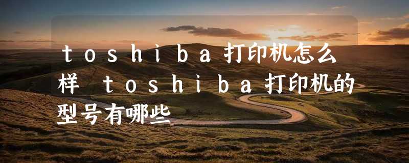 toshiba打印机怎么样 toshiba打印机的型号有哪些