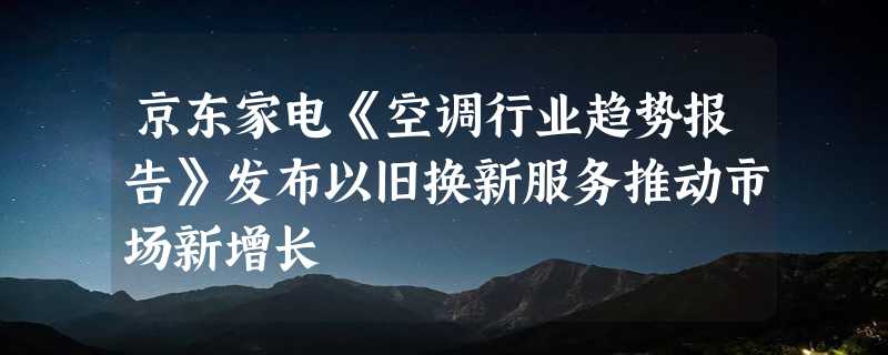 京东家电《空调行业趋势报告》发布以旧换新服务推动市场新增长