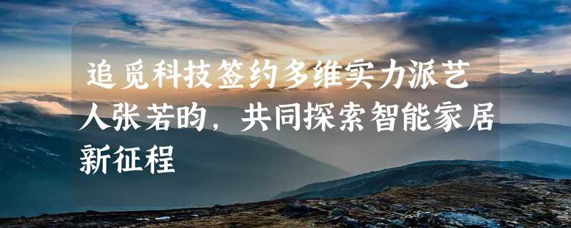 追觅科技签约多维实力派艺人张若昀，共同探索智能家居新征程