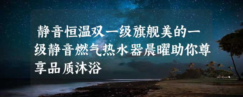 静音恒温双一级旗舰美的一级静音燃气热水器晨曜助你尊享品质沐浴