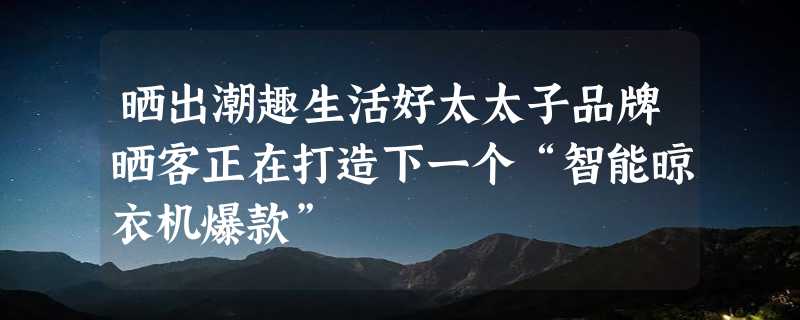 晒出潮趣生活好太太子品牌晒客正在打造下一个“智能晾衣机爆款”