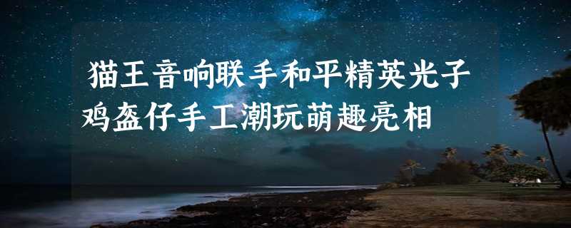 猫王音响联手和平精英光子鸡盔仔手工潮玩萌趣亮相