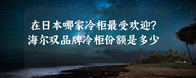 在日本哪家冷柜最受欢迎?海尔双品牌冷柜份额是多少