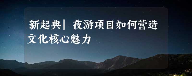 新起典|夜游项目如何营造文化核心魅力