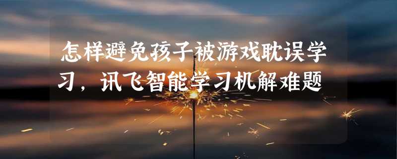 怎样避免孩子被游戏耽误学习，讯飞智能学习机解难题