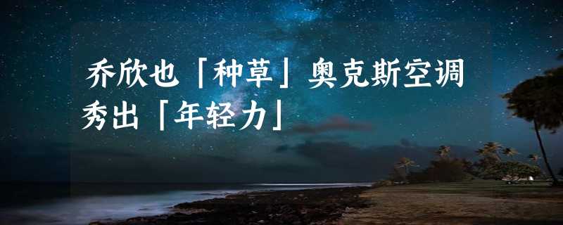 乔欣也「种草」奥克斯空调秀出「年轻力」