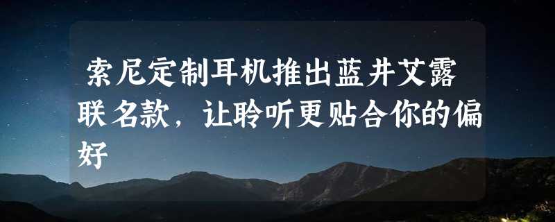 索尼定制耳机推出蓝井艾露联名款，让聆听更贴合你的偏好