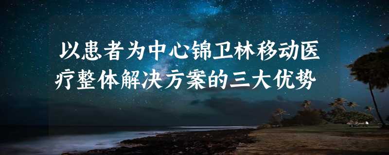 以患者为中心锦卫林移动医疗整体解决方案的三大优势