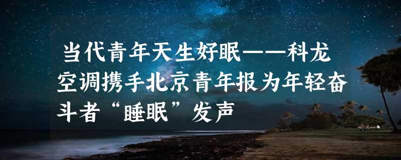 当代青年天生好眠——科龙空调携手北京青年报为年轻奋斗者“睡眠”发声