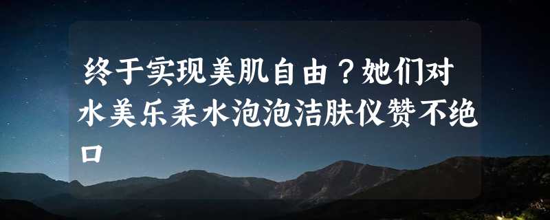 终于实现美肌自由？她们对水美乐柔水泡泡洁肤仪赞不绝口