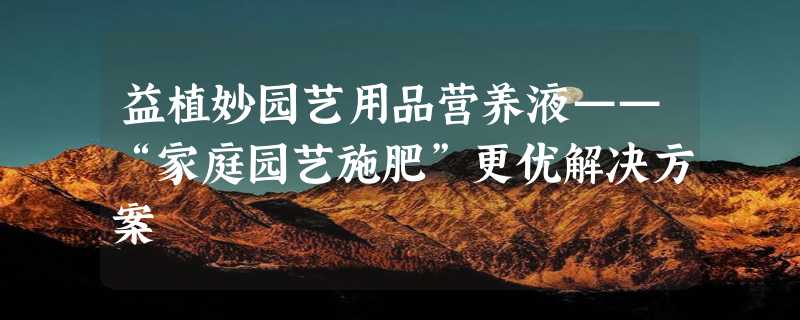 益植妙园艺用品营养液——“家庭园艺施肥”更优解决方案