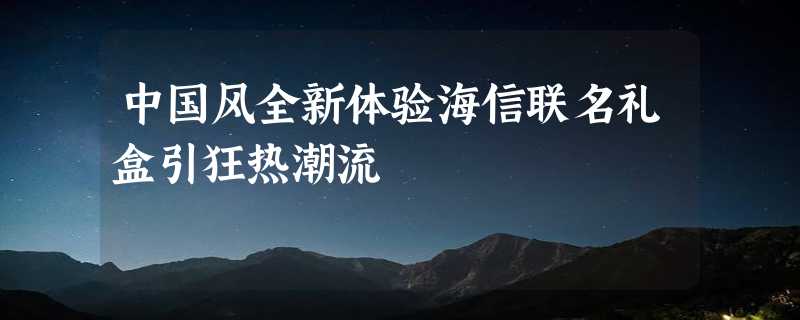 中国风全新体验海信联名礼盒引狂热潮流