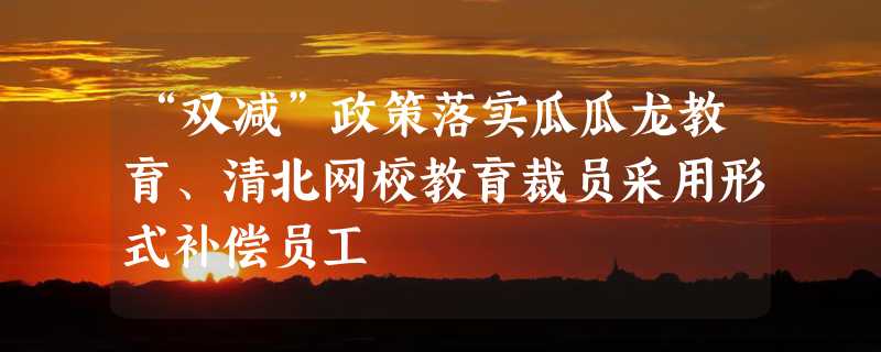 “双减”政策落实瓜瓜龙教育、清北网校教育裁员采用形式补偿员工