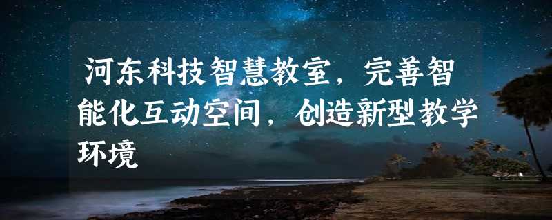 河东科技智慧教室，完善智能化互动空间，创造新型教学环境