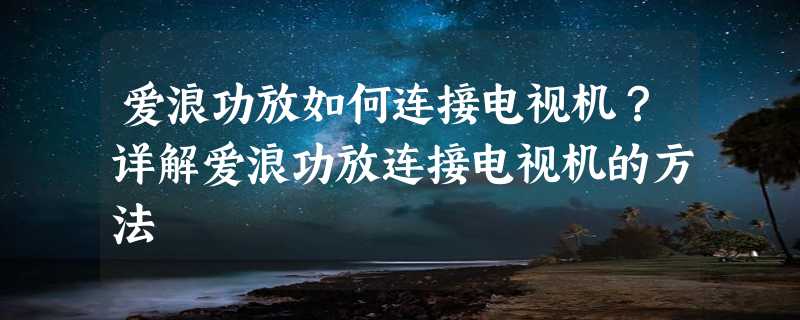 爱浪功放如何连接电视机？详解爱浪功放连接电视机的方法