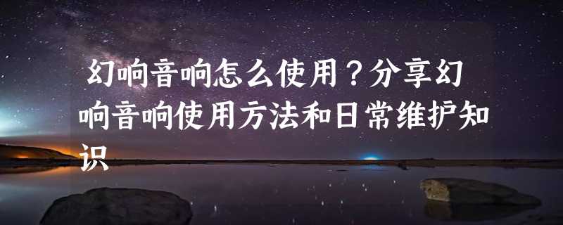 幻响音响怎么使用？分享幻响音响使用方法和日常维护知识