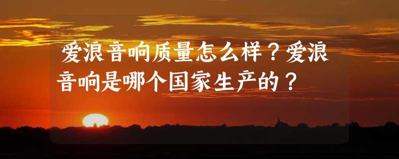 爱浪音响质量怎么样？爱浪音响是哪个国家生产的？