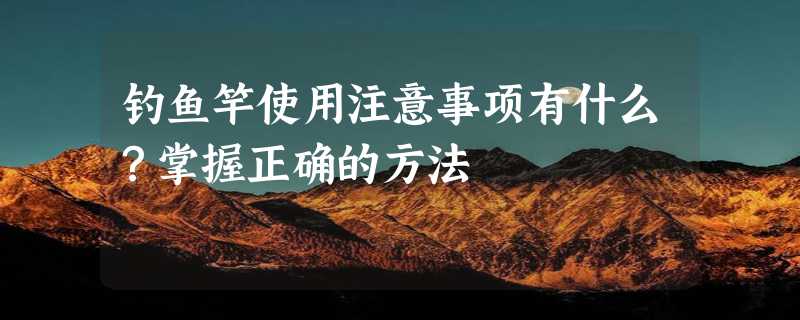 钓鱼竿使用注意事项有什么？掌握正确的方法