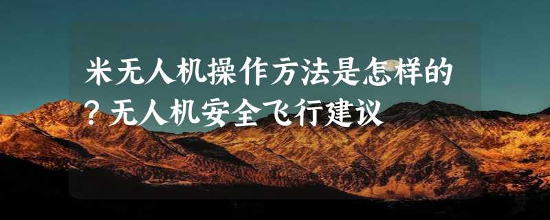 米无人机操作方法是怎样的？无人机安全飞行建议