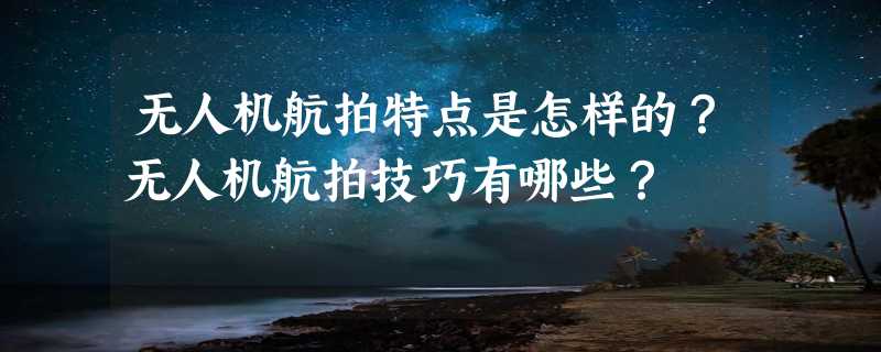 无人机航拍特点是怎样的？无人机航拍技巧有哪些？